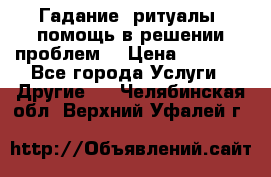 Гадание, ритуалы, помощь в решении проблем. › Цена ­ 1 000 - Все города Услуги » Другие   . Челябинская обл.,Верхний Уфалей г.